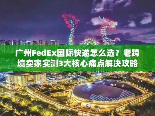 广州FedEx国际快递怎么选？老跨境卖家实测3大核心痛点解决攻略