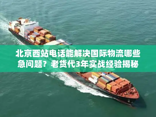 北京西站电话能解决国际物流哪些急问题？老货代3年实战经验揭秘