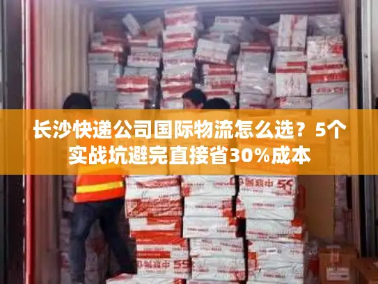 长沙快递公司国际物流怎么选？5个实战坑避完直接省30%成本