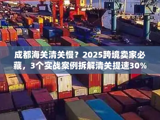 成都海关清关慢？2025跨境卖家必藏，3个实战案例拆解清关提速30%的隐藏门道