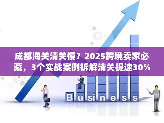 成都海关清关慢？2025跨境卖家必藏，3个实战案例拆解清关提速30%的隐藏门道