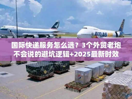 国际快递服务怎么选？3个外贸老炮不会说的避坑逻辑+2025最新时效表