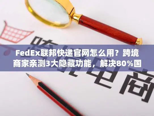 FedEx联邦快递官网怎么用？跨境商家亲测3大隐藏功能，解决80%国际物流痛点