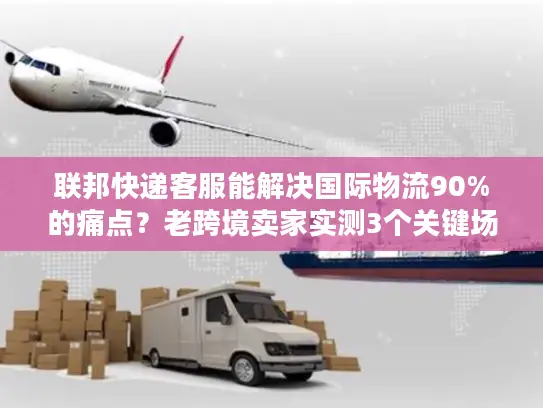 联邦快递客服能解决国际物流90%的痛点？老跨境卖家实测3个关键场景