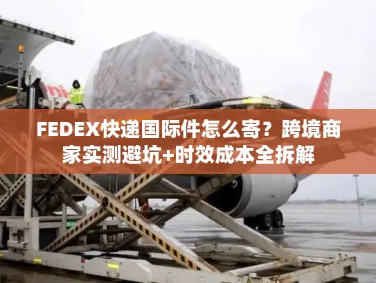FEDEX快递国际件怎么寄？跨境商家实测避坑+时效成本全拆解