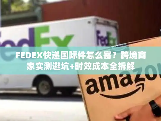 FEDEX快递国际件怎么寄？跨境商家实测避坑+时效成本全拆解