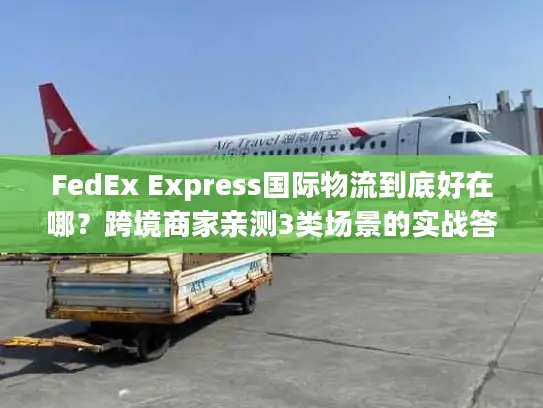 FedEx Express国际物流到底好在哪？跨境商家亲测3类场景的实战答案