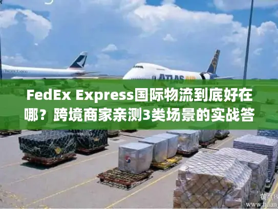 FedEx Express国际物流到底好在哪？跨境商家亲测3类场景的实战答案