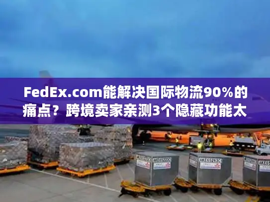FedEx.com能解决国际物流90%的痛点？跨境卖家亲测3个隐藏功能太香了