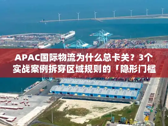 APAC国际物流为什么总卡关？3个实战案例拆穿区域规则的「隐形门槛」