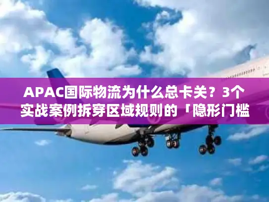 APAC国际物流为什么总卡关？3个实战案例拆穿区域规则的「隐形门槛」