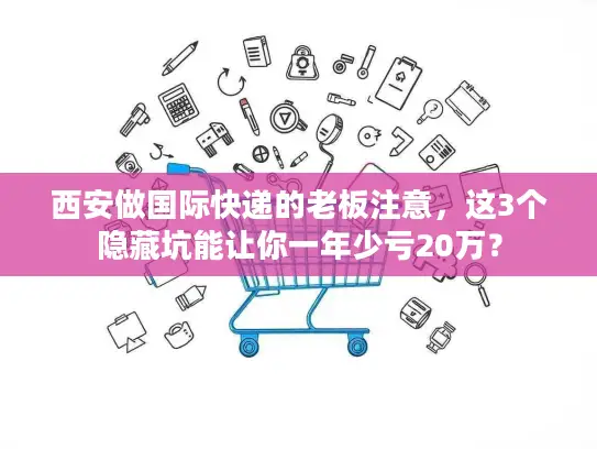 西安做国际快递的老板注意，这3个隐藏坑能让你一年少亏20万？
