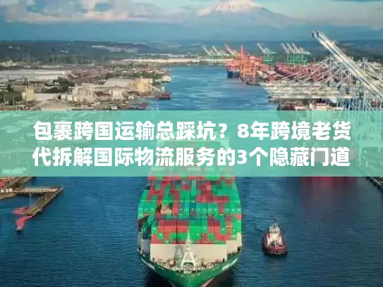 包裹跨国运输总踩坑？8年跨境老货代拆解国际物流服务的3个隐藏门道