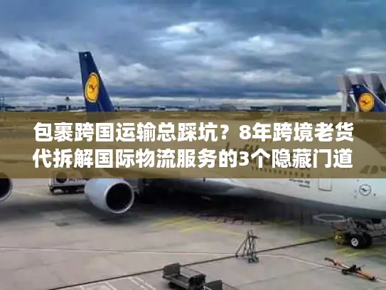 包裹跨国运输总踩坑？8年跨境老货代拆解国际物流服务的3个隐藏门道