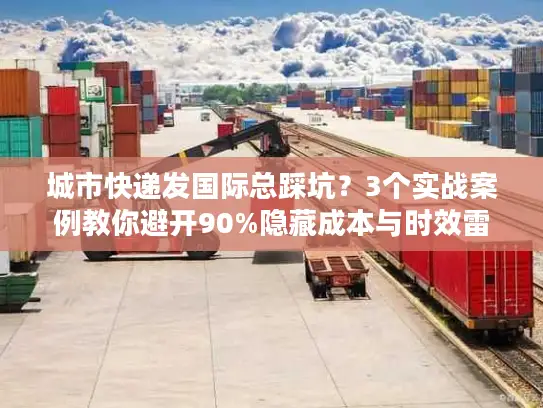 城市快递发国际总踩坑？3个实战案例教你避开90%隐藏成本与时效雷区