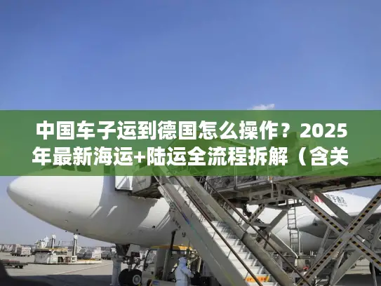 中国车子运到德国怎么操作？2025年最新海运+陆运全流程拆解（含关税避坑）