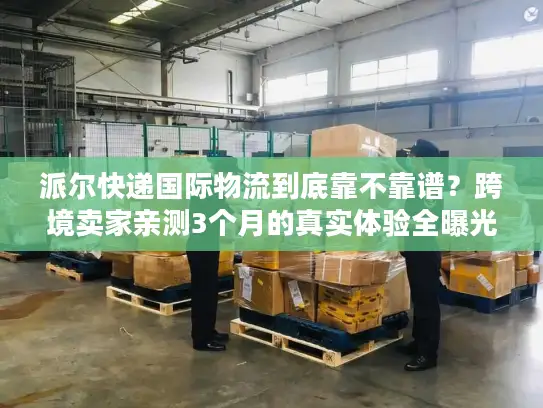 派尔快递国际物流到底靠不靠谱？跨境卖家亲测3个月的真实体验全曝光