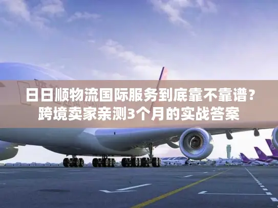 日日顺物流国际服务到底靠不靠谱？跨境卖家亲测3个月的实战答案
