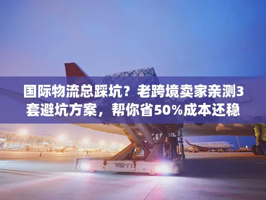 国际物流总踩坑？老跨境卖家亲测3套避坑方案，帮你省50%成本还稳时效