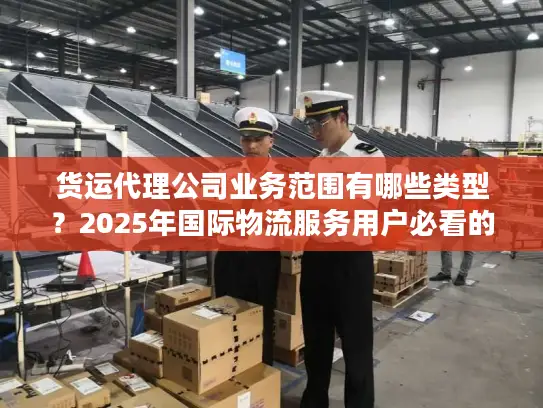 货运代理公司业务范围有哪些类型？2025年国际物流服务用户必看的7大核心类型解析
