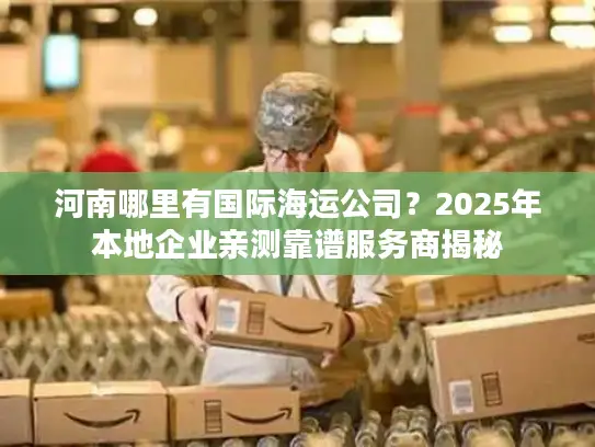 河南哪里有国际海运公司？2025年本地企业亲测靠谱服务商揭秘