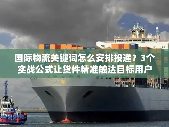 国际物流关键词怎么安排投递？3个实战公式让货件精准触达目标用户