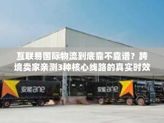 互联易国际物流到底靠不靠谱？跨境卖家亲测3种核心线路的真实时效与避坑指南