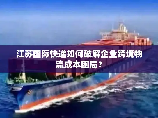 江苏国际快递如何破解企业跨境物流成本困局？