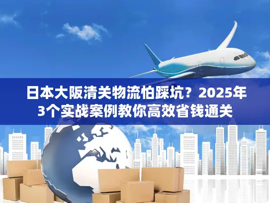 日本大阪清关物流怕踩坑？2025年3个实战案例教你高效省钱通关