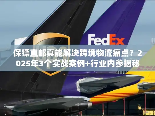 保镖直邮真能解决跨境物流痛点？2025年3个实战案例+行业内参揭秘
