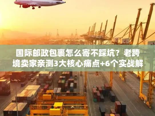 国际邮政包裹怎么寄不踩坑？老跨境卖家亲测3大核心痛点+6个实战解法