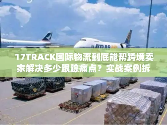 17TRACK国际物流到底能帮跨境卖家解决多少跟踪痛点？实战案例拆解真相