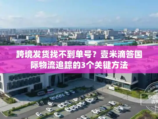 跨境发货找不到单号？壹米滴答国际物流追踪的3个关键方法