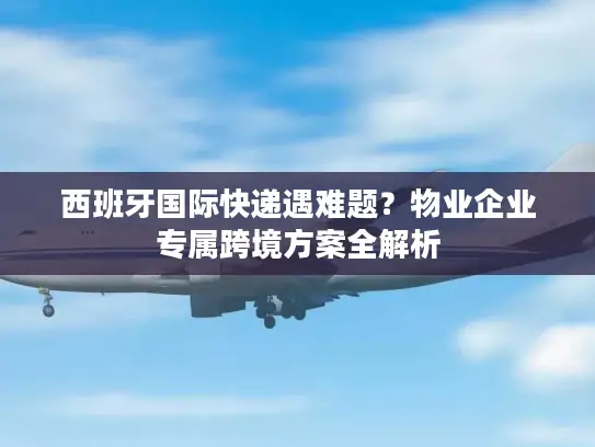 西班牙国际快递遇难题？物业企业专属跨境方案全解析