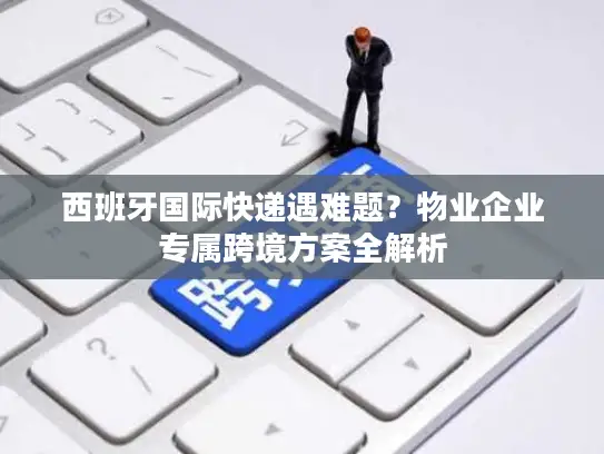 西班牙国际快递遇难题？物业企业专属跨境方案全解析