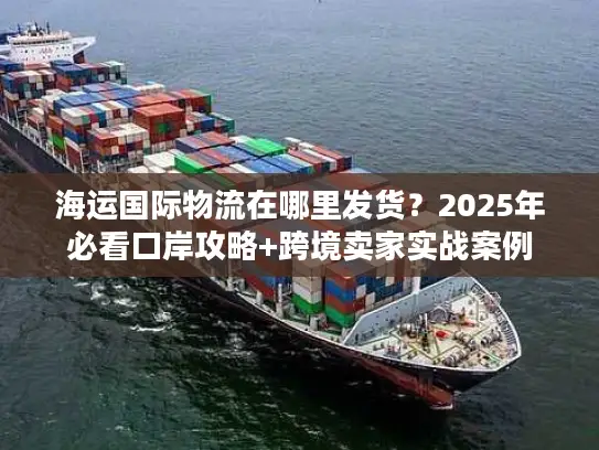 海运国际物流在哪里发货？2025年必看口岸攻略+跨境卖家实战案例
