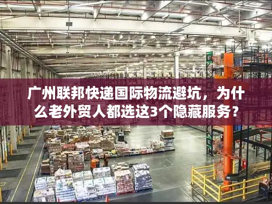 广州联邦快递国际物流避坑，为什么老外贸人都选这3个隐藏服务？