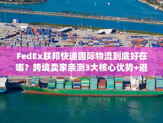 FedEx联邦快递国际物流到底好在哪？跨境卖家亲测3大核心优势+避坑指南