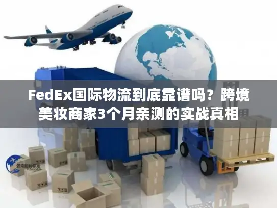 FedEx国际物流到底靠谱吗？跨境美妆商家3个月亲测的实战真相