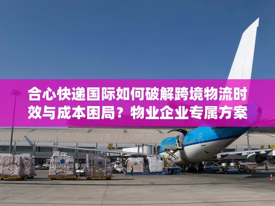 合心快递国际如何破解跨境物流时效与成本困局？物业企业专属方案解读
