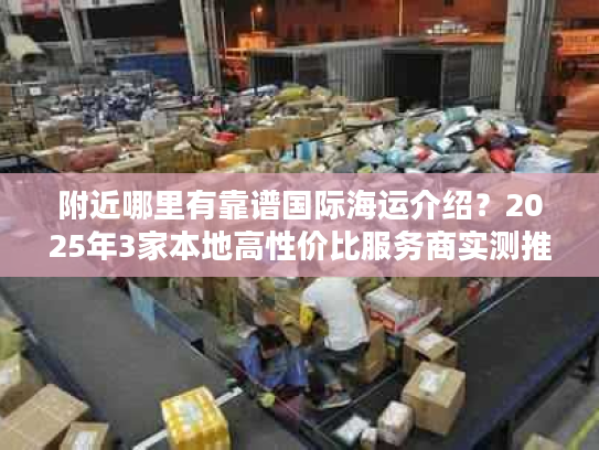 附近哪里有靠谱国际海运介绍?2025年3家本地高性价比服务商实测推荐 附近哪里有靠谱国际海运介绍?2025年3家本地高性价比服务商实测推荐