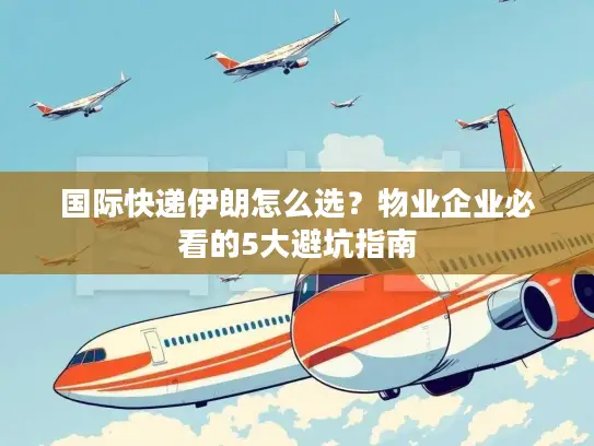 国际快递伊朗怎么选？物业企业必看的5大避坑指南