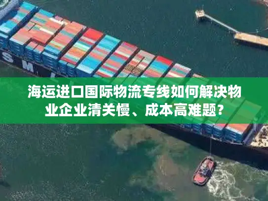 海运进口国际物流专线如何解决物业企业清关慢、成本高难题？