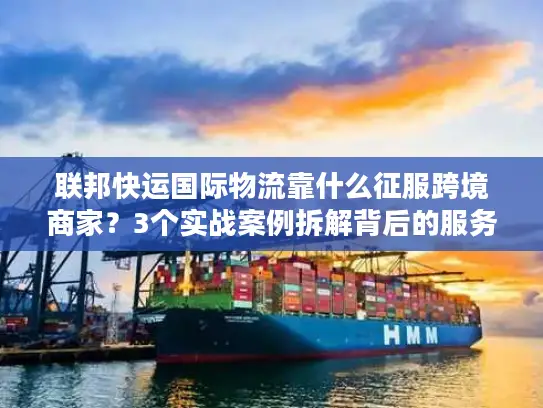 联邦快运国际物流靠什么征服跨境商家？3个实战案例拆解背后的服务密码