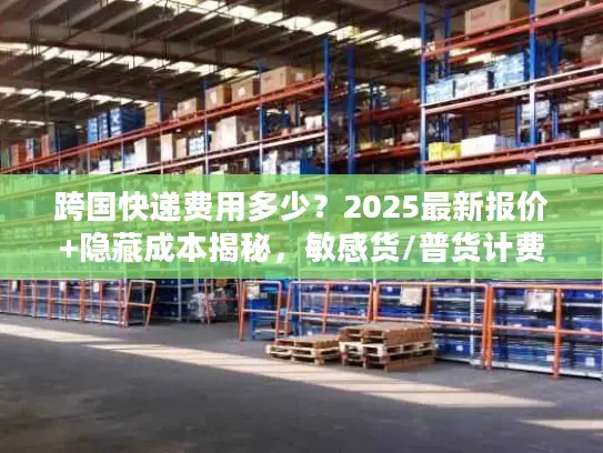 跨国快递费用多少？2025最新报价+隐藏成本揭秘，敏感货/普货计费差30%