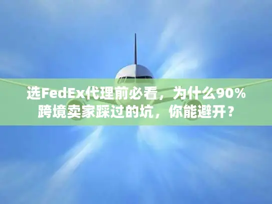 选FedEx代理前必看，为什么90%跨境卖家踩过的坑，你能避开？