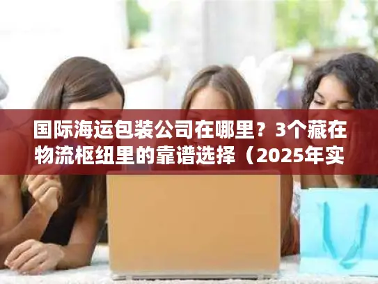 国际海运包装公司在哪里？3个藏在物流枢纽里的靠谱选择（2025年实测）