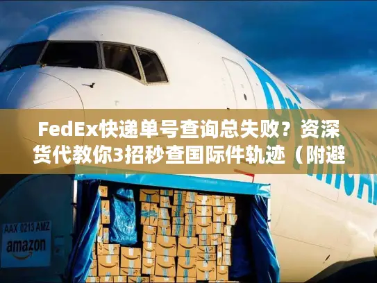 FedEx快递单号查询总失败？资深货代教你3招秒查国际件轨迹（附避坑清单）