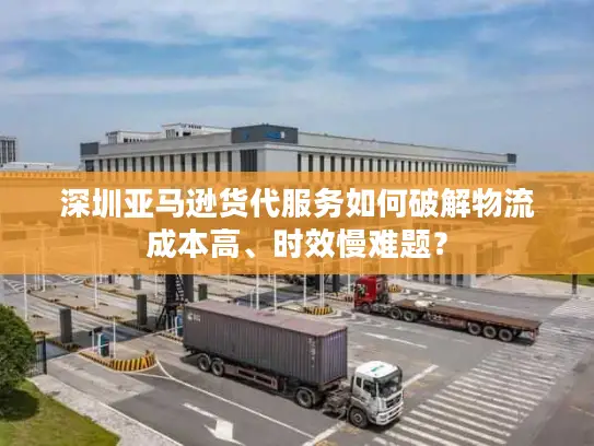 深圳亚马逊货代服务如何破解物流成本高、时效慢难题？