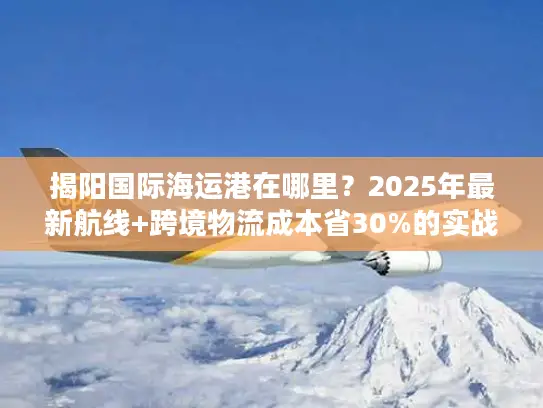 揭阳国际海运港在哪里？2025年最新航线+跨境物流成本省30%的实战攻略